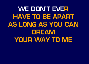 WE DON'T EVER
HAVE TO BE APART
AS LONG AS YOU CAN
DREAM
YOUR WAY TO ME