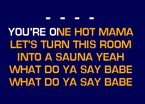 YOU'RE ONE HOT MAMA
LET'S TURN THIS ROOM
INTO A SAUNA YEAH
WHAT DO YA SAY BABE
WHAT DO YA SAY BABE