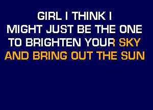 GIRL I THINK I
MIGHT JUST BE THE ONE
TO BRIGHTEN YOUR SKY
AND BRING OUT THE SUN