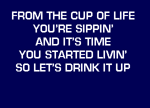 FROM THE CUP OF LIFE
YOU'RE SIPPIN'
AND ITS TIME

YOU STARTED LIVIN'
SO LET'S DRINK IT UP