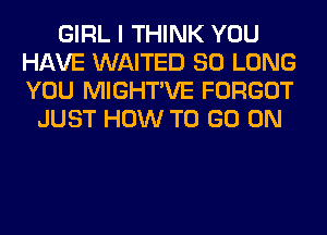 GIRL I THINK YOU
HAVE WAITED SO LONG
YOU MIGHTVE FORGOT

JUST HOW TO GO ON