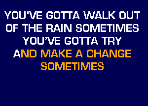 YOU'VE GOTTA WALK OUT
OF THE RAIN SOMETIMES
YOU'VE GOTTA TRY
AND MAKE A CHANGE
SOMETIMES