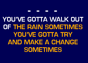 YOU'VE GOTTA WALK OUT
OF THE RAIN SOMETIMES
YOU'VE GOTTA TRY
AND MAKE A CHANGE
SOMETIMES