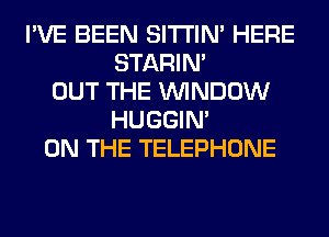 I'VE BEEN SITI'IN' HERE
STARIN'
OUT THE WINDOW
HUGGIN'
ON THE TELEPHONE