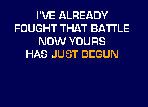 I'VE ALREADY
FOUGHT THAT BATTLE
NOW YOURS
HAS JUST BEGUN