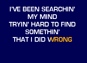 I'VE BEEN SEARCHIN'
MY MIND
TRYIN' HARD TO FIND
SOMETHIN'
THAT I DID WRONG