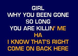 GIRL
WHY YOU BEEN GONE
SO LONG
YOU ARE KILLIN' ME
HA
I KNOW THAT'S RIGHT
COME ON BACK HERE