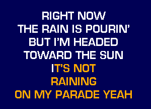 RIGHT NOW
THE RAIN IS POURIN'
BUT PM HEADED
TOWARD THE SUN
IT'S NOT
RAINING
ON MY PARADE YEAH