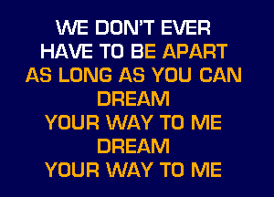 WE DON'T EVER
HAVE TO BE APART
AS LONG AS YOU CAN
DREAM
YOUR WAY TO ME
DREAM
YOUR WAY TO ME