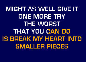 MIGHT AS WELL GIVE IT
ONE MORE TRY
THE WORST
THAT YOU CAN DO
IS BREAK MY HEART INTO
SMALLER PIECES