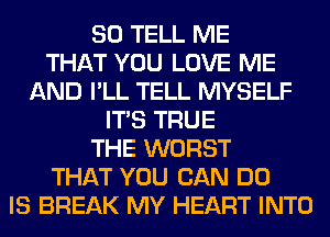 SO TELL ME
THAT YOU LOVE ME
AND I'LL TELL MYSELF
ITS TRUE
THE WORST
THAT YOU CAN DO
IS BREAK MY HEART INTO