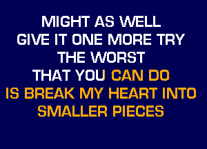 MIGHT AS WELL
GIVE IT ONE MORE TRY
THE WORST
THAT YOU CAN DO
IS BREAK MY HEART INTO
SMALLER PIECES