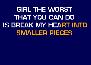 GIRL THE WORST
THAT YOU CAN DO

IS BREAK MY HEART INTO
SMALLER PIECES