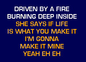 DRIVEN BY A FIRE
BURNING DEEP INSIDE
SHE SAYS IF LIFE
IS WHAT YOU MAKE IT
I'M GONNA
MAKE IT MINE
YEAH EH EH