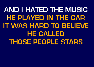 AND I HATED THE MUSIC
HE PLAYED IN THE CAR
IT WAS HARD TO BELIEVE
HE CALLED
THOSE PEOPLE STARS