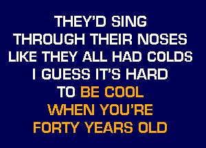 THEY'D SING

THROUGH THEIR NOSES
LIKE THEY ALL HAD COLDS

I GUESS ITS HARD
TO BE COOL
WHEN YOU'RE
FORTY YEARS OLD