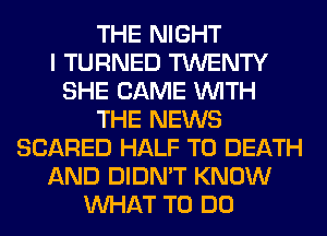 THE NIGHT
I TURNED TWENTY
SHE CAME WITH
THE NEWS
SCARED HALF TO DEATH
AND DIDN'T KNOW
WHAT TO DO