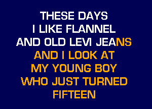 THESE DAYS
I LIKE FLANNEL
AND OLD LEVI JEANS
AND I LOOK AT
MY YOUNG BOY
WHO JUST TURNED
FIFTEEN