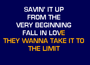 SAVIN' IT UP
FROM THE
VERY BEGINNING
FALL IN LOVE
THEY WANNA TAKE IT TO
THE LIMIT