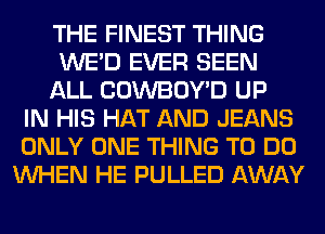 THE FINEST THING
WE'D EVER SEEN
ALL COWBOY'D UP
IN HIS HAT AND JEANS
ONLY ONE THING TO DO
WHEN HE PULLED AWAY