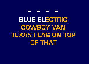 BLUE ELECTRIC
COWBOY VAN

TEXAS FLAG ON TOP
OF THAT