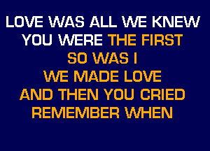 LOVE WAS ALL WE KNEW
YOU WERE THE FIRST
80 WAS I
WE MADE LOVE
AND THEN YOU CRIED
REMEMBER WHEN