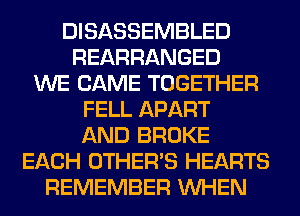 DISASSEMBLED
REARRANGED
WE CAME TOGETHER
FELL APART
AND BROKE
EACH OTHERS HEARTS
REMEMBER WHEN