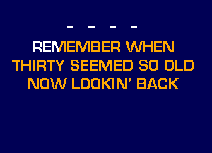 REMEMBER WHEN
THIRTY SEEMED 80 OLD
NOW LOOKIN' BACK