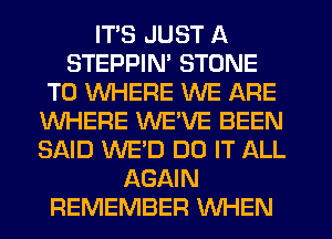 ITS JUST A
STEPPIN' STONE
T0 WHERE WE ARE
WHERE VVEVE BEEN
SAID WE'D DO IT ALL
AGAIN
REMEMBER WHEN