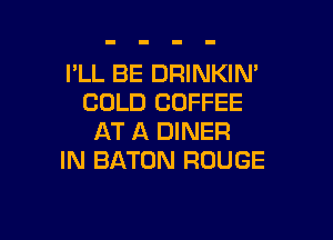 I'LL BE DRINKIN'
COLD COFFEE

AT A DINER
IN BATON ROUGE