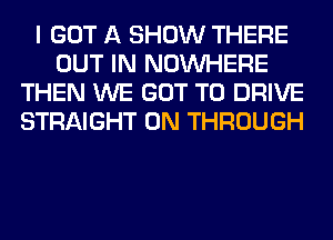 I GOT A SHOW THERE
OUT IN NOUVHERE
THEN WE GOT TO DRIVE
STRAIGHT 0N THROUGH