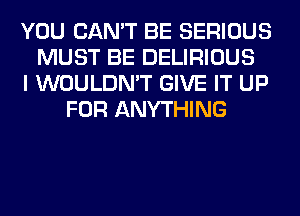 YOU CAN'T BE SERIOUS
MUST BE DELIRIOUS
I WOULDN'T GIVE IT UP
FOR ANYTHING