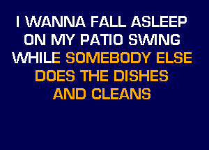 I WANNA FALL ASLEEP
ON MY PATIO SINlNG
WHILE SOMEBODY ELSE
DOES THE DISHES
AND CLEANS