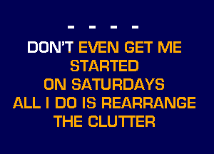 DON'T EVEN GET ME
STARTED
0N SATURDAYS
ALL I DO IS REARRANGE
THE CLUTI'ER