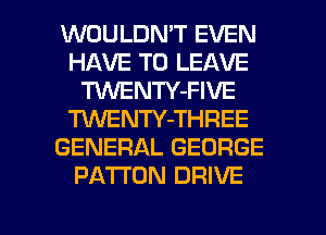 WOULDN'T EVEN
HAVE TO LEAVE
TUVENTY-FIVE
TUVENTY-THREE
GENERAL GEORGE
PATTON DRIVE
