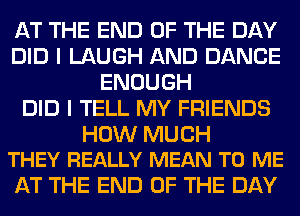 AT THE END OF THE DAY
DID I LAUGH AND DANCE
ENOUGH
DID I TELL MY FRIENDS

HOW MUCH
THEY REALLY MEAN TO ME

AT THE END OF THE DAY