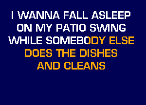 I WANNA FALL ASLEEP
ON MY PATIO SINlNG
WHILE SOMEBODY ELSE
DOES THE DISHES
AND CLEANS