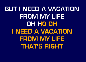 BUT I NEED A VACATION
FROM MY LIFE
OH HO OH
I NEED A VACATION
FROM MY LIFE
THAT'S RIGHT