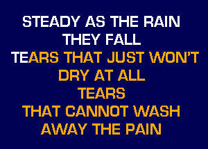 STEADY AS THE RAIN
THEY FALL
TEARS THAT JUST WON'T
DRY AT ALL
TEARS
THAT CANNOT WASH
AWAY THE PAIN