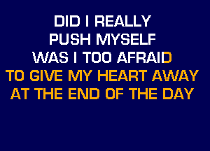 DID I REALLY
PUSH MYSELF
WAS I T00 AFRAID
TO GIVE MY HEART AWAY
AT THE END OF THE DAY