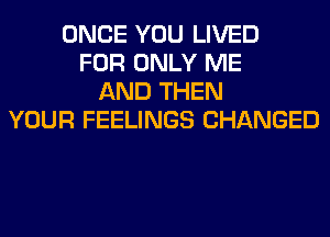 ONCE YOU LIVED
FOR ONLY ME
AND THEN
YOUR FEELINGS CHANGED