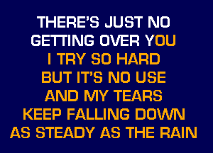 THERE'S JUST N0
GETTING OVER YOU
I TRY SO HARD
BUT ITS N0 USE
AND MY TEARS
KEEP FALLING DOWN
AS STEADY AS THE RAIN