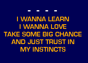 I WANNA LEARN
I WANNA LOVE
TAKE SOME BIG CHANGE
AND JUST TRUST IN
MY INSTINCTS