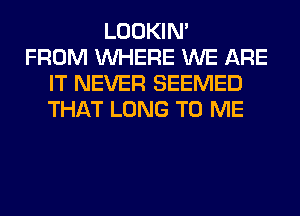 LOOKIN'
FROM WHERE WE ARE
IT NEVER SEEMED
THAT LONG TO ME