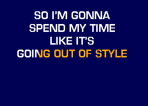 80 PM GONNA
SPEND MY TIME
LIKE ITS

GOING OUT OF STYLE