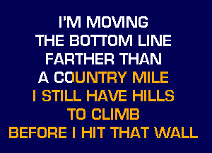 I'M MOVING
THE BOTTOM LINE
FARTHER THAN
A COUNTRY MILE
I STILL HAVE HILLS
T0 CLIMB
BEFORE I HIT THAT WALL