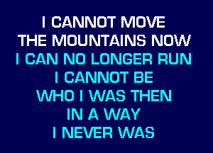 I CANNOT MOVE
THE MOUNTAINS NOW
I CAN NO LONGER RUN

I CANNOT BE
INHO I WAS THEN
IN A WAY
I NEVER WAS