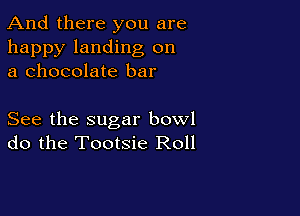 And there you are

happy landing on
a chocolate bar

See the sugar bowl
do the Tootsie Roll