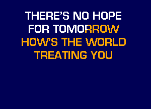 THERE'S N0 HOPE
FOR TOMORROW
HOWS THE WORLD
TREATING YOU
