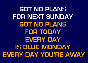 GOT N0 PLANS
FOR NEXT SUNDAY
GOT N0 PLANS
FOR TODAY
EVERY DAY
IS BLUE MONDAY
EVERY DAY YOU'RE AWAY